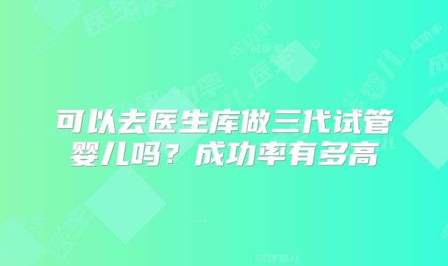 可以去医生库做三代试管婴儿吗？成功率有多高