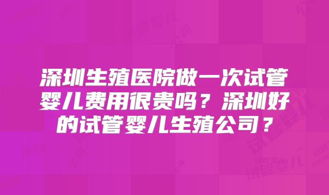 深圳生殖医院做一次试管婴儿费用很贵吗?深圳好的试管婴儿生殖公司?
