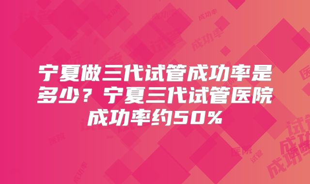 宁夏做三代试管成功率是多少?宁夏三代试管医院成功率约50%