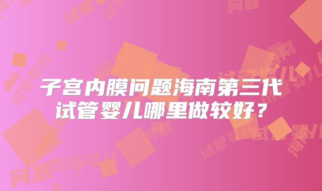 子宫内膜问题海南第三代试管婴儿哪里做较好？