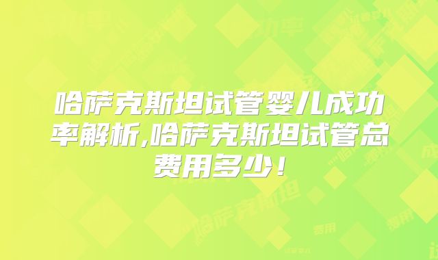 哈萨克斯坦试管婴儿成功率解析,哈萨克斯坦试管总费用多少！