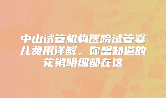 中山试管机构医院试管婴儿费用详解，你想知道的花销明细都在这