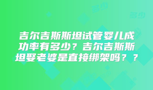 吉尔吉斯斯坦试管婴儿成功率有多少？吉尔吉斯斯坦娶老婆是直接绑架吗？？