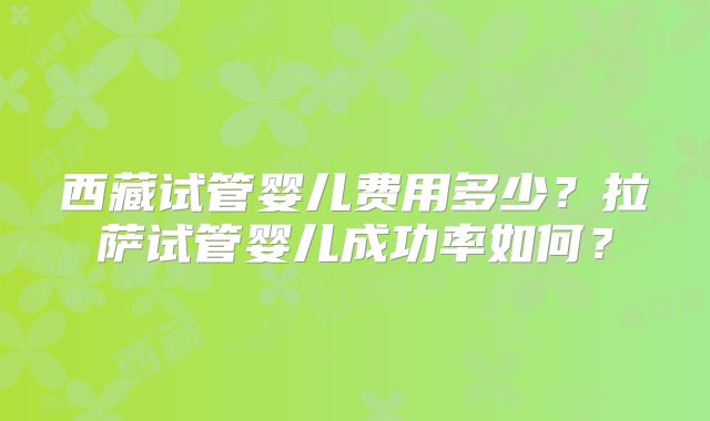 西藏试管婴儿费用多少？拉萨试管婴儿成功率如何？