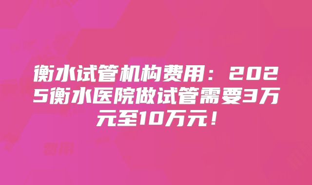 衡水试管机构费用：2025衡水医院做试管需要3万元至10万元！