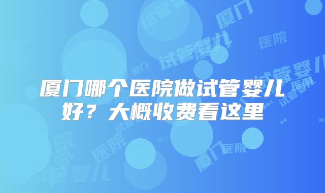 厦门哪个医院做试管婴儿好？大概收费看这里