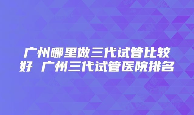 广州哪里做三代试管比较好 广州三代试管医院排名