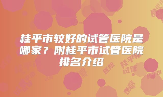桂平市较好的试管医院是哪家？附桂平市试管医院排名介绍