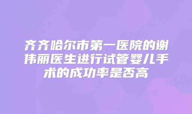 齐齐哈尔市第一医院的谢伟丽医生进行试管婴儿手术的成功率是否高