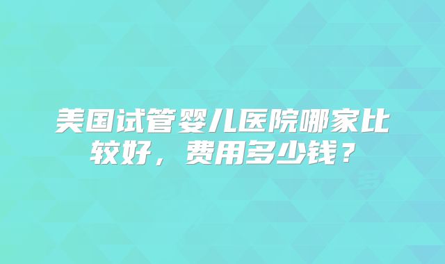美国试管婴儿医院哪家比较好，费用多少钱？
