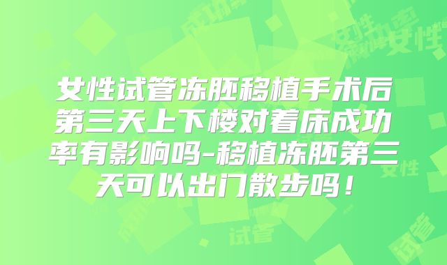 女性试管冻胚移植手术后第三天上下楼对着床成功率有影响吗-移植冻胚第三天可以出门散步吗！