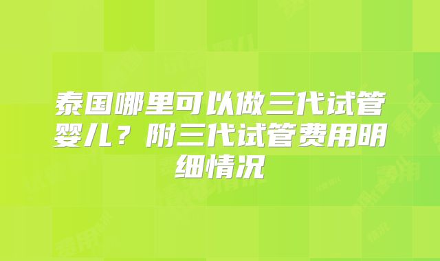 泰国哪里可以做三代试管婴儿？附三代试管费用明细情况