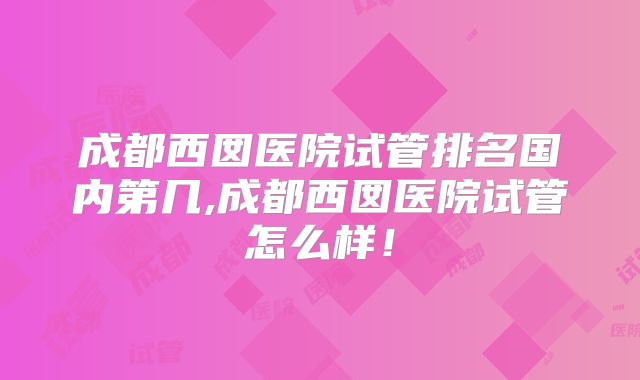 成都西囡医院试管排名国内第几,成都西囡医院试管怎么样!