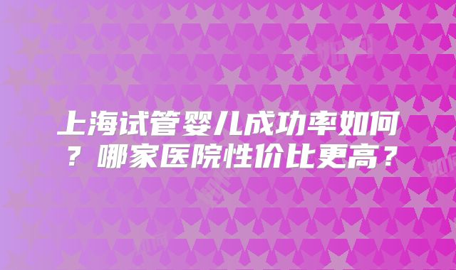 上海试管婴儿成功率如何？哪家医院性价比更高？