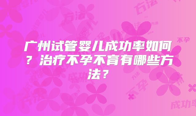 广州试管婴儿成功率如何？治疗不孕不育有哪些方法？