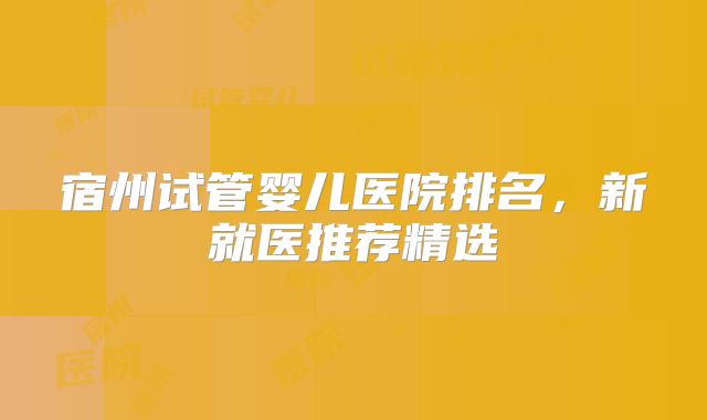 宿州试管婴儿医院排名，新就医推荐精选