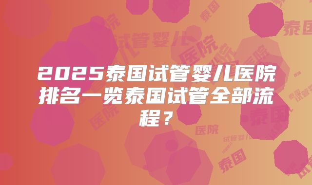 2025泰国试管婴儿医院排名一览泰国试管全部流程？