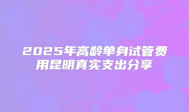 2025年高龄单身试管费用昆明真实支出分享