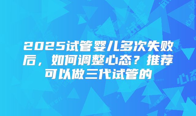 2025试管婴儿多次失败后，如何调整心态？推荐可以做三代试管的