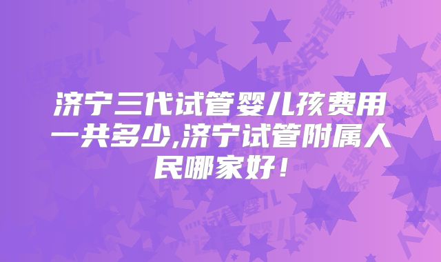 济宁三代试管婴儿孩费用一共多少,济宁试管附属人民哪家好!