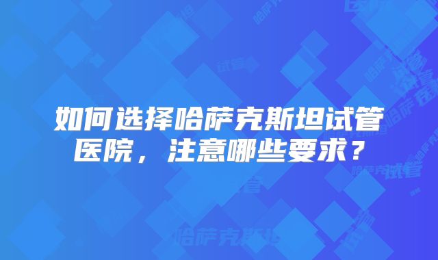 如何选择哈萨克斯坦试管医院，注意哪些要求？