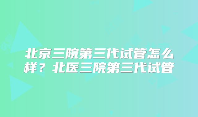 北京三院第三代试管怎么样？北医三院第三代试管