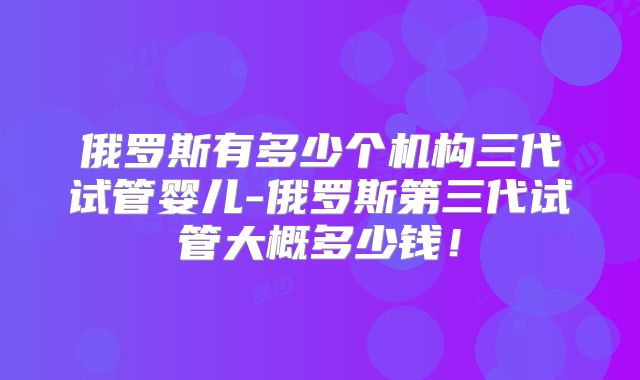 俄罗斯有多少个机构三代试管婴儿-俄罗斯第三代试管大概多少钱！
