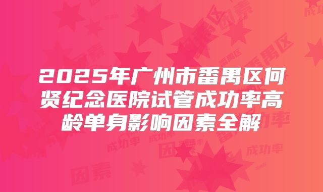 2025年广州市番禺区何贤纪念医院试管成功率高龄单身影响因素全解