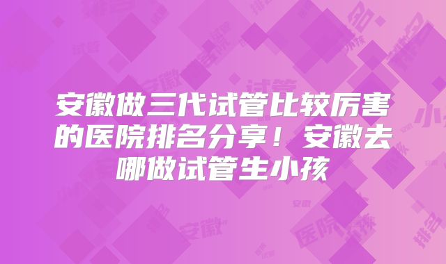 安徽做三代试管比较厉害的医院排名分享!安徽去哪做试管生小孩