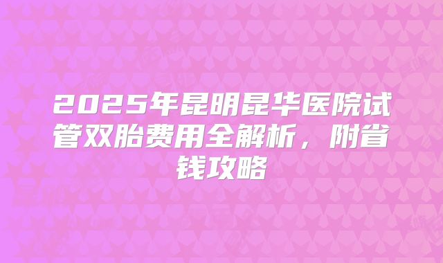 2025年昆明昆华医院试管双胎费用全解析，附省钱攻略
