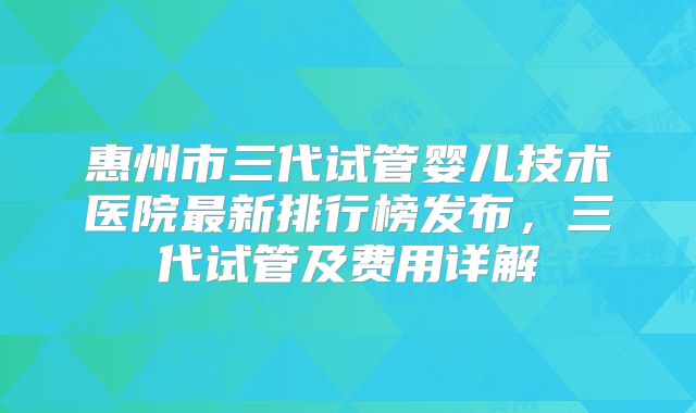 惠州市三代试管婴儿技术医院最新排行榜发布，三代试管及费用详解