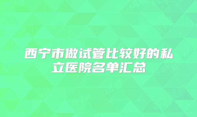 西宁市做试管比较好的私立医院名单汇总