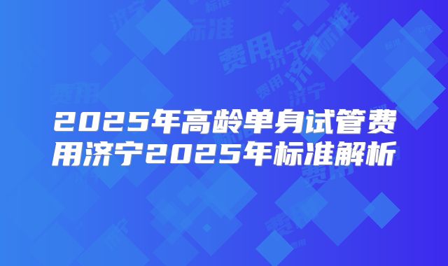 2025年高龄单身试管费用济宁2025年标准解析
