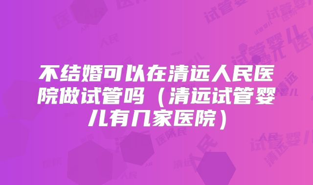 不结婚可以在清远人民医院做试管吗（清远试管婴儿有几家医院）