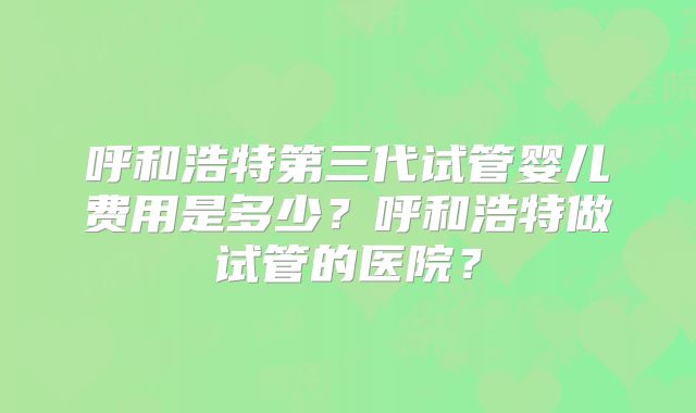 呼和浩特第三代试管婴儿费用是多少？呼和浩特做试管的医院？