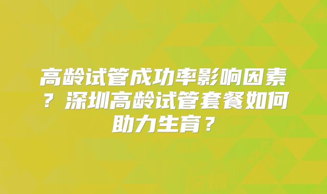 高龄试管成功率影响因素？深圳高龄试管套餐如何助力生育？