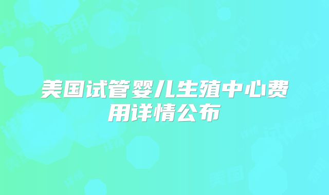 美国试管婴儿生殖中心费用详情公布