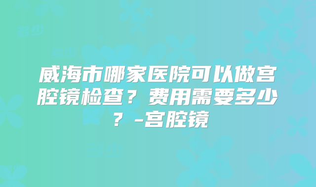 威海市哪家医院可以做宫腔镜检查？费用需要多少？-宫腔镜