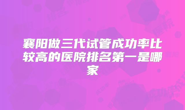 襄阳做三代试管成功率比较高的医院排名第一是哪家