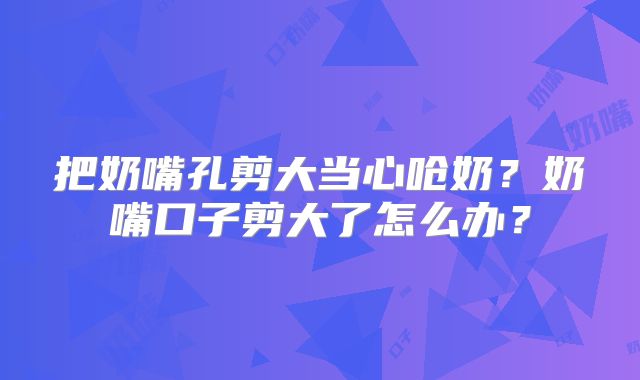 把奶嘴孔剪大当心呛奶？奶嘴口子剪大了怎么办？