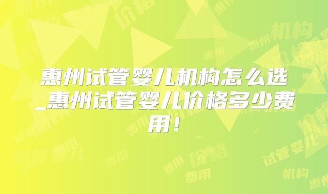 惠州试管婴儿机构怎么选_惠州试管婴儿价格多少费用！
