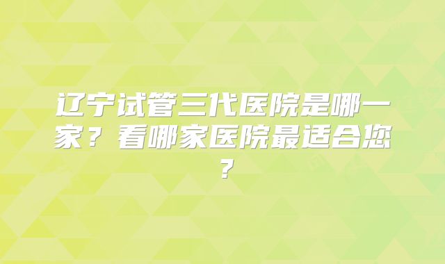 辽宁试管三代医院是哪一家？看哪家医院最适合您？