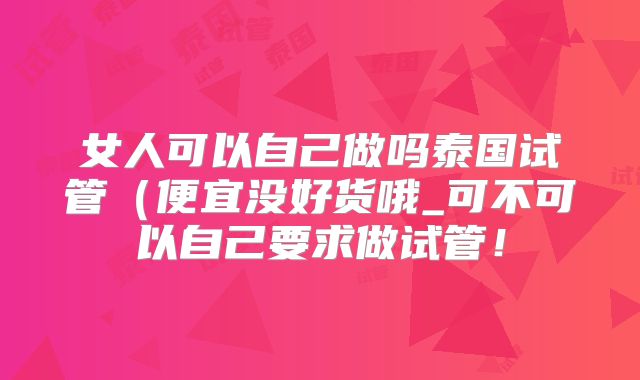 女人可以自己做吗泰国试管（便宜没好货哦_可不可以自己要求做试管！