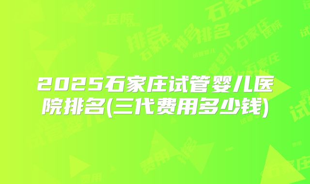 2025石家庄试管婴儿医院排名(三代费用多少钱)