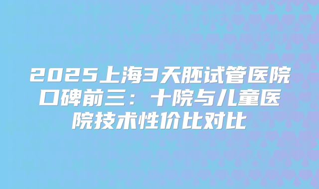 2025上海3天胚试管医院口碑前三：十院与儿童医院技术性价比对比