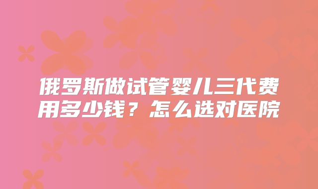 俄罗斯做试管婴儿三代费用多少钱？怎么选对医院