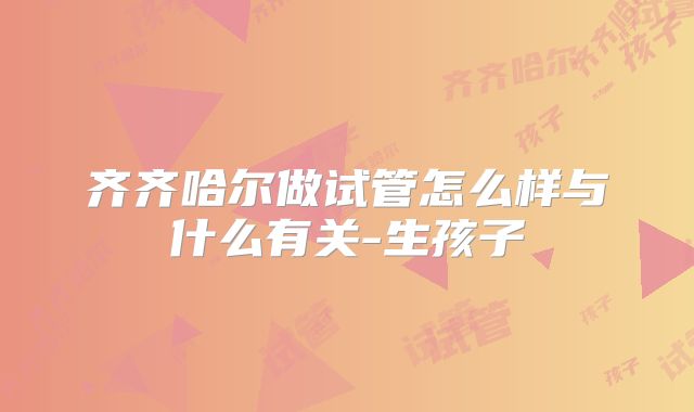 齐齐哈尔做试管怎么样与什么有关-生孩子