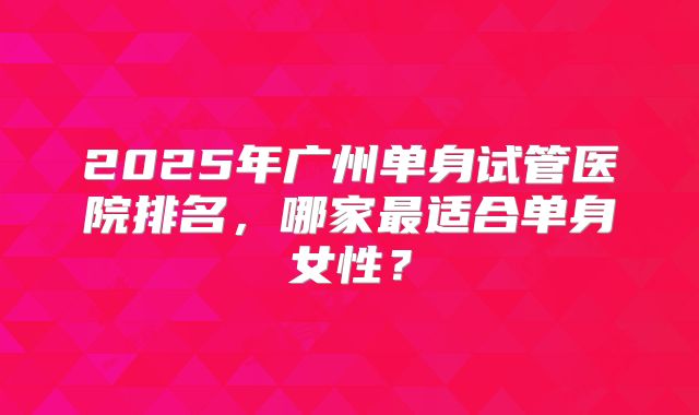 2025年广州单身试管医院排名,哪家最适合单身女性?