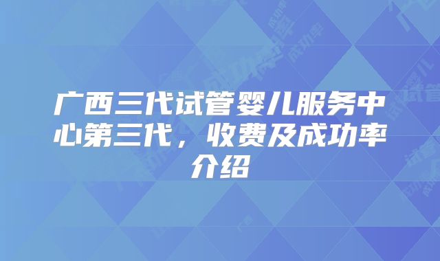 广西三代试管婴儿服务中心第三代，收费及成功率介绍
