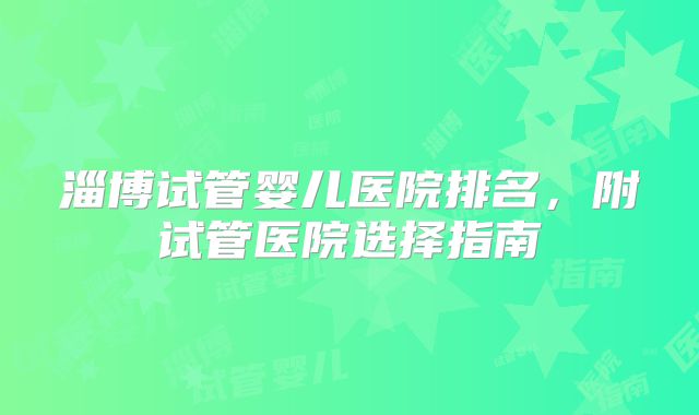 淄博试管婴儿医院排名，附试管医院选择指南